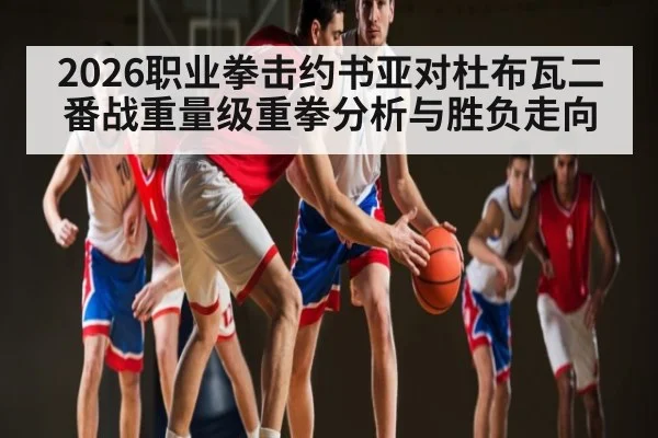 2026职业拳击约书亚对杜布瓦二番战重量级重拳分析与胜负走向