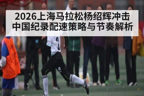 2026上海马拉松杨绍辉冲击中国纪录配速策略与节奏解析