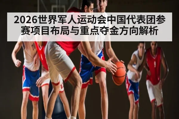 2026世界军人运动会中国代表团参赛项目布局与重点夺金方向解析