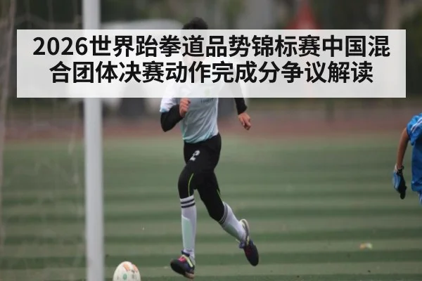 2026世界跆拳道品势锦标赛中国混合团体决赛动作完成分争议解读