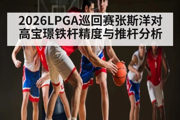 2026LPGA巡回赛张斯洋对高宝璟铁杆精度与推杆分析